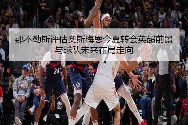 那不勒斯评估奥斯梅恩今夏转会英超前景与球队未来布局走向