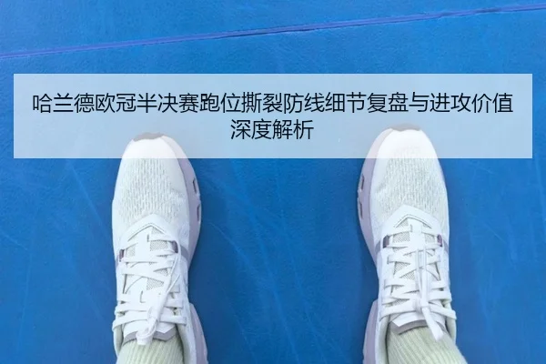 哈兰德欧冠半决赛跑位撕裂防线细节复盘与进攻价值深度解析