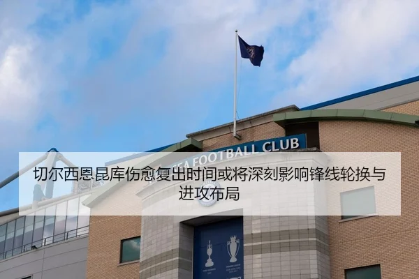 切尔西恩昆库伤愈复出时间或将深刻影响锋线轮换与进攻布局