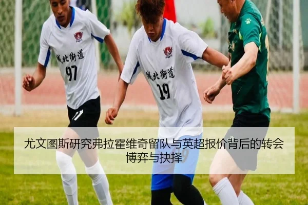 尤文图斯研究弗拉霍维奇留队与英超报价背后的转会博弈与抉择